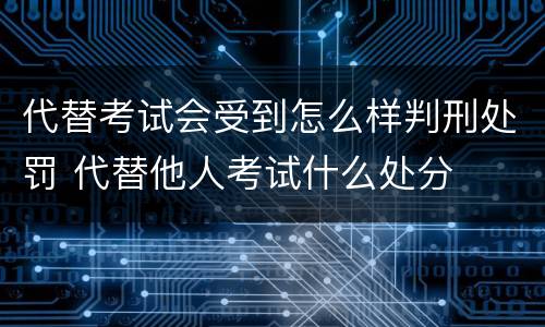 代替考试会受到怎么样判刑处罚 代替他人考试什么处分