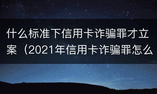 什么标准下信用卡诈骗罪才立案（2021年信用卡诈骗罪怎么认定）