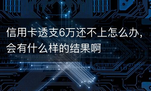 信用卡透支6万还不上怎么办，会有什么样的结果啊