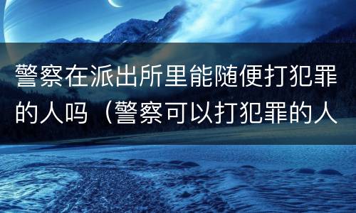 警察在派出所里能随便打犯罪的人吗（警察可以打犯罪的人吗）