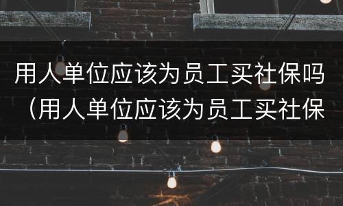 用人单位应该为员工买社保吗（用人单位应该为员工买社保吗对吗）