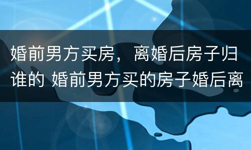 婚前男方买房，离婚后房子归谁的 婚前男方买的房子婚后离婚后怎么处理