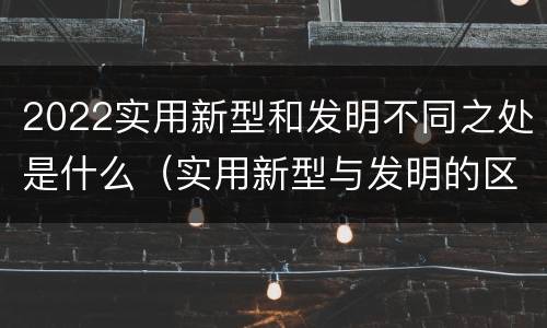 2022实用新型和发明不同之处是什么（实用新型与发明的区别是什么）