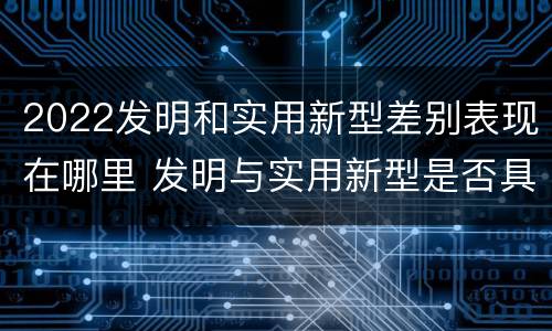 2022发明和实用新型差别表现在哪里 发明与实用新型是否具有实用性