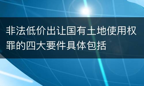 非法低价出让国有土地使用权罪的四大要件具体包括