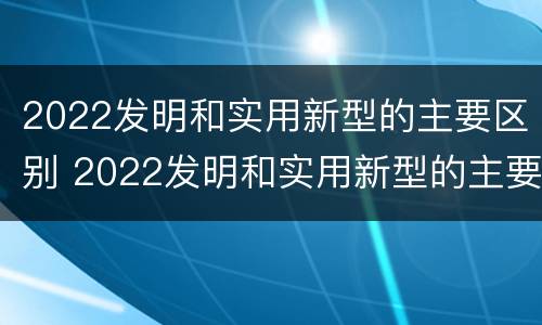 2022发明和实用新型的主要区别 2022发明和实用新型的主要区别是什么