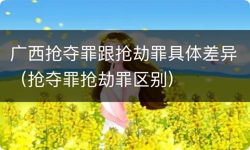 广西抢夺罪跟抢劫罪具体差异（抢夺罪抢劫罪区别）