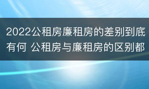 2022公租房廉租房的差别到底有何 公租房与廉租房的区别都在此,别再搞错了!