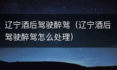 辽宁酒后驾驶醉驾（辽宁酒后驾驶醉驾怎么处理）