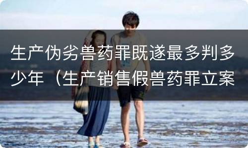 生产伪劣兽药罪既遂最多判多少年（生产销售假兽药罪立案）