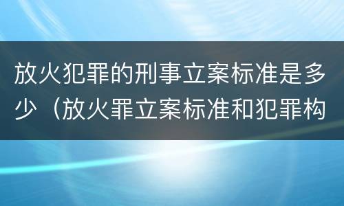 放火犯罪的刑事立案标准是多少（放火罪立案标准和犯罪构成）