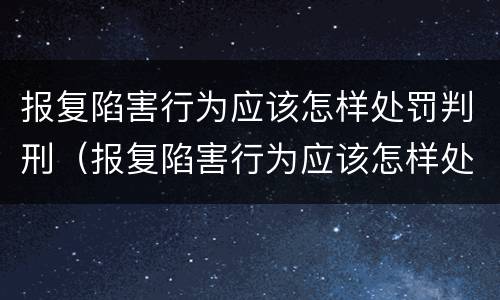 报复陷害行为应该怎样处罚判刑（报复陷害行为应该怎样处罚判刑的）