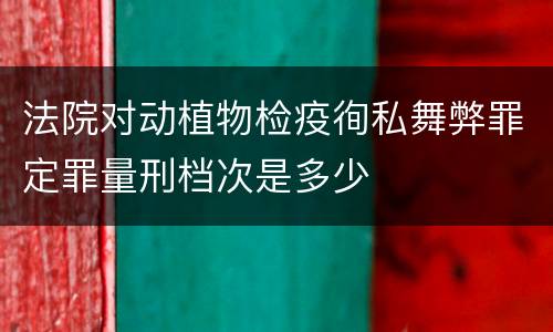 法院对动植物检疫徇私舞弊罪定罪量刑档次是多少