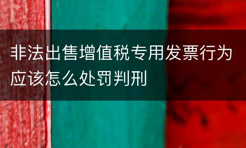 非法出售增值税专用发票行为应该怎么处罚判刑