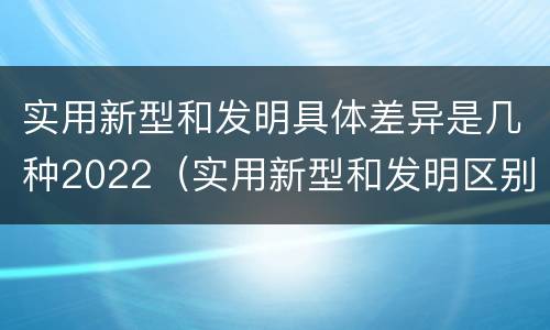 实用新型和发明具体差异是几种2022（实用新型和发明区别）