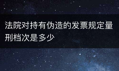 法院对持有伪造的发票规定量刑档次是多少