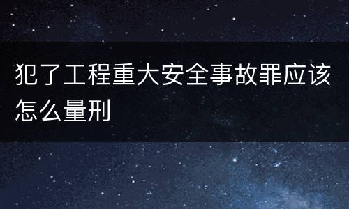 犯了工程重大安全事故罪应该怎么量刑