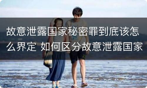 故意泄露国家秘密罪到底该怎么界定 如何区分故意泄露国家秘密罪与过失泄露国家秘密罪?
