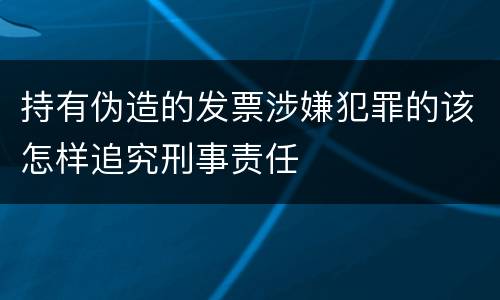 持有伪造的发票涉嫌犯罪的该怎样追究刑事责任