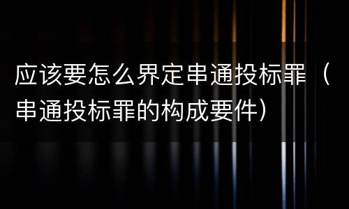 应该要怎么界定串通投标罪（串通投标罪的构成要件）