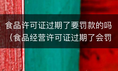 食品许可证过期了要罚款的吗（食品经营许可证过期了会罚款吗）