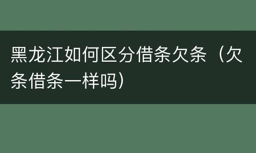 黑龙江如何区分借条欠条（欠条借条一样吗）