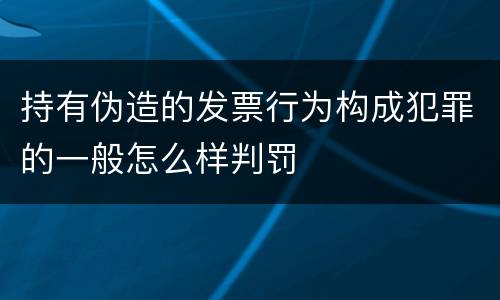持有伪造的发票行为构成犯罪的一般怎么样判罚