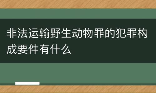 非法运输野生动物罪的犯罪构成要件有什么
