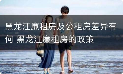 黑龙江廉租房及公租房差异有何 黑龙江廉租房的政策
