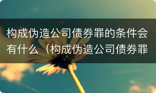 构成伪造公司债券罪的条件会有什么（构成伪造公司债券罪的条件会有什么影响）