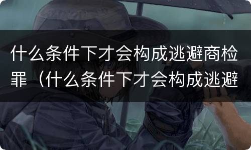 什么条件下才会构成逃避商检罪（什么条件下才会构成逃避商检罪呢）