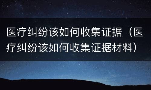 医疗纠纷该如何收集证据（医疗纠纷该如何收集证据材料）