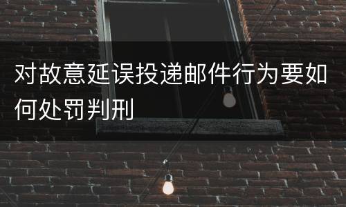 对故意延误投递邮件行为要如何处罚判刑
