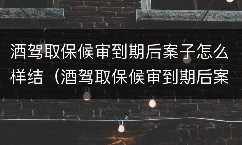 酒驾取保候审到期后案子怎么样结（酒驾取保候审到期后案子怎么样结束）