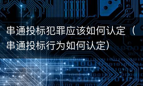串通投标犯罪应该如何认定（串通投标行为如何认定）
