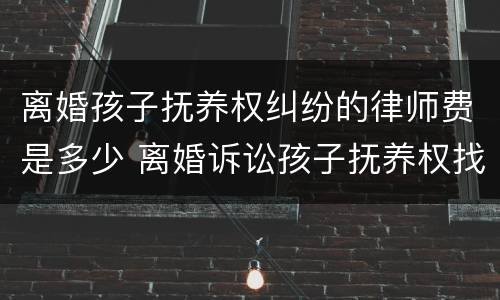 离婚孩子抚养权纠纷的律师费是多少 离婚诉讼孩子抚养权找个律师需要多少钱