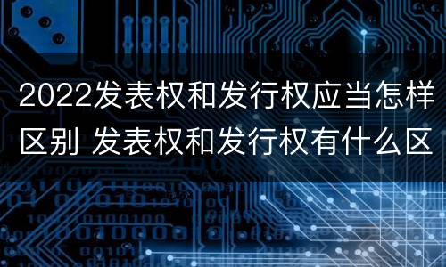 2022发表权和发行权应当怎样区别 发表权和发行权有什么区别