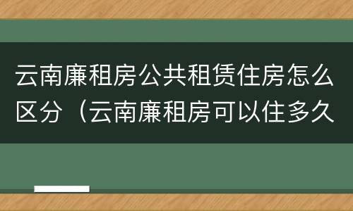 云南廉租房公共租赁住房怎么区分（云南廉租房可以住多久）