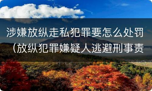涉嫌放纵走私犯罪要怎么处罚（放纵犯罪嫌疑人逃避刑事责任）
