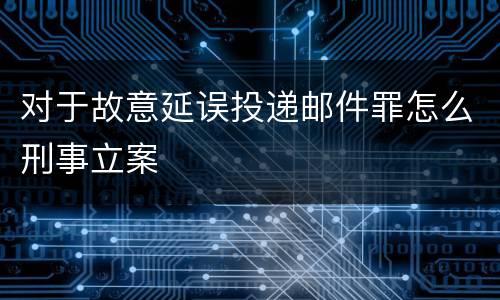 对于故意延误投递邮件罪怎么刑事立案