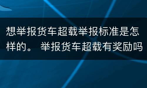 想举报货车超载举报标准是怎样的。 举报货车超载有奖励吗