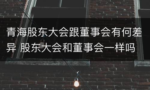 青海股东大会跟董事会有何差异 股东大会和董事会一样吗
