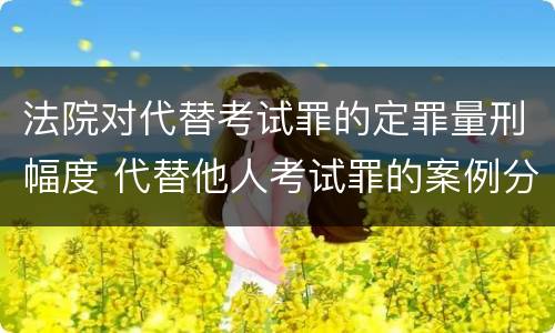法院对代替考试罪的定罪量刑幅度 代替他人考试罪的案例分析