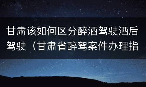甘肃该如何区分醉酒驾驶酒后驾驶（甘肃省醉驾案件办理指导意见）