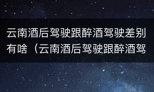 云南酒后驾驶跟醉酒驾驶差别有啥（云南酒后驾驶跟醉酒驾驶差别有啥不一样）