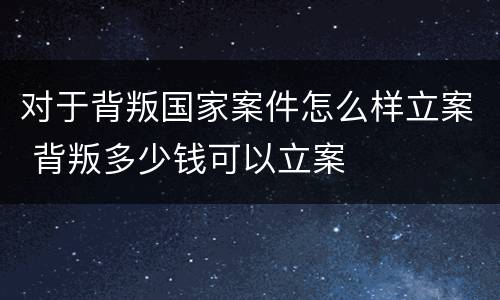 对于背叛国家案件怎么样立案 背叛多少钱可以立案