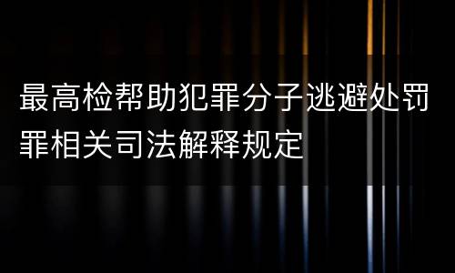 最高检帮助犯罪分子逃避处罚罪相关司法解释规定