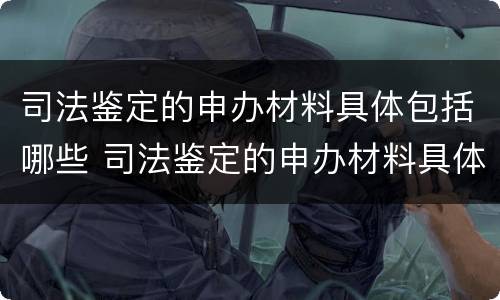 司法鉴定的申办材料具体包括哪些 司法鉴定的申办材料具体包括哪些内容