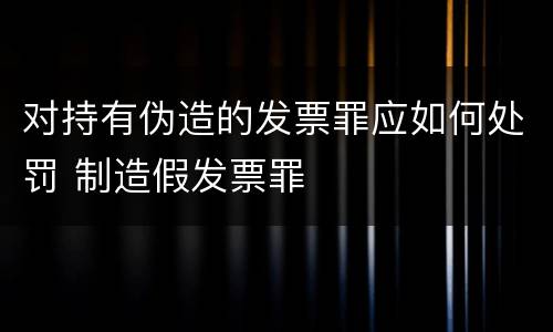 对持有伪造的发票罪应如何处罚 制造假发票罪