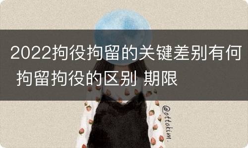 2022拘役拘留的关键差别有何 拘留拘役的区别 期限